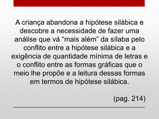 A criança abandona a hipótese silábica e
descobre a necessidade de fazer uma
análise que vá “mais além” da sílaba pelo
conflito entre a hipótese silábica e a
exigência de quantidade mínima de letras e
o conflito entre as formas gráficas que o
meio lhe propõe e a leitura dessas formas
em termos de hipótese silábica.
(pag. 214)
 