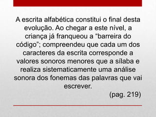 A escrita alfabética constitui o final desta
evolução. Ao chegar a este nível, a
criança já franqueou a “barreira do
código”; compreendeu que cada um dos
caracteres da escrita corresponde a
valores sonoros menores que a sílaba e
realiza sistematicamente uma análise
sonora dos fonemas das palavras que vai
escrever.
(pag. 219)
 