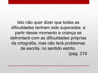 Isto não quer dizer que todas as
dificuldades tenham sido superadas: a
partir desse momento a criança se
defrontará com as dificuldades próprias
da ortografia, mas não terá problemas
de escrita, no sentido estrito.
(pag. 219
 