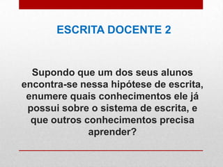 Supondo que um dos seus alunos
encontra-se nessa hipótese de escrita,
enumere quais conhecimentos ele já
possui sobre o sistema de escrita, e
que outros conhecimentos precisa
aprender?
ESCRITA DOCENTE 2
 