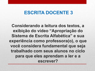 Considerando a leitura dos textos, a
exibição do vídeo “Apropriação do
Sistema de Escrita Alfabética” e sua
experiência como professora(o), o que
você considera fundamental que seja
trabalhado com seus alunos no ciclo
para que eles aprendam a ler e a
escrever?
ESCRITA DOCENTE 3
 
