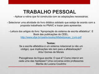TRABALHO PESSOAL
- Aplicar a rotina que foi construída com as adaptações necessárias.
- Selecionar uma atividade do livro didático adotado que esteja de acordo com a
proposta trabalhada no PNAIC e trazer para apresentar.
- Leitura dos artigos do livro “Apropriação do sistema de escrita alfabética”. E
Book das publicações do CEEL.
http://www.ufpe.br/ceel/e-books/Alfabetizacao_Livro.pdf
Textos:
Se a escrita alfabética é um sistema notacional (e não um
código), que implicações isto tem para a alfabetização?
Artur Gomes de Morais
Psicogênese da língua escrita: O que é? Como intervir em
cada uma das hipóteses? Uma conversa entre professores
Marília de Lucena Coutinho
 