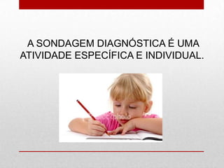 A SONDAGEM DIAGNÓSTICA É UMA
ATIVIDADE ESPECÍFICA E INDIVIDUAL.
 