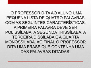 O PROFESSOR DITA AO ALUNO UMA
PEQUENA LISTA DE QUATRO PALAVRAS
COM AS SEGUINTES CARACTERÍSTICAS:
A PRIMEIRA PALAVRA DEVE SER
POLISSÍLABA, A SEGUNDA TRISSÍLABA, A
TERCEIRA DISSÍLABA E A QUARTA
MONOSSÍLABA. AO FINAL O PROFESSOR
DITA UMA FRASE QUE CONTENHA UMA
DAS PALAVRAS DITADAS.
 