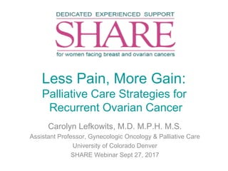 Less Pain, More Gain:
Palliative Care Strategies for
Recurrent Ovarian Cancer
Carolyn Lefkowits, M.D. M.P.H. M.S.
Assistant Professor, Gynecologic Oncology & Palliative Care
University of Colorado Denver
SHARE Webinar Sept 27, 2017
 