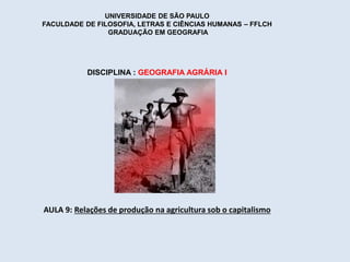 UNIVERSIDADE DE SÃO PAULO 
FACULDADE DE FILOSOFIA, LETRAS E CIÊNCIAS HUMANAS – FFLCH 
GRADUAÇÃO EM GEOGRAFIA 
DISCIPLINA : GEOGRAFIA AGRÁRIA I 
AULA 9: Relações de produção na agricultura sob o capitalismo 
 