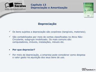 Capa
da Obra
Capítulo 13
Depreciação e Amortização
 Os bens sujeitos a depreciação são corpóreos (tangíveis, materiais);
 São contabilizados por meio de contas classificadas no Ativo Não-
Circulante, subgrupo imobilizado. Os mais comuns são:
computadores, imóveis, instalações, móveis etc.
• Por que depreciar?
 Por meio da depreciação, a empresa pode considerar como despesa
o valor gasto na aquisição dos seus bens de uso.
Depreciação
 
