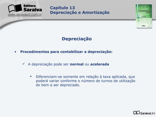 Capa
da Obra
Capítulo 13
Depreciação e Amortização
• Procedimentos para contabilizar a depreciação:
 A depreciação pode ser normal ou acelerada
 Diferenciam-se somente em relação à taxa aplicada, que
poderá variar conforme o número de turnos de utilização
do bem a ser depreciado.
Depreciação
 