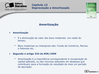 Capa
da Obra
Capítulo 13
Depreciação e Amortização
• Amortização
 É a diminuição do valor dos bens imateriais em razão do
tempo;
 Bens imateriais ou intangíveis são: Fundo de Comércio, Marcas
e Patentes etc.
• Segundo o artigo 324 do RIR/1999
 Amortização é a importância correspondente à recuperação do
capital aplicado, ou dos recursos aplicados em despesas que
contribuam para a formação do resultado de mais um período
de apuração.
Amortização
 