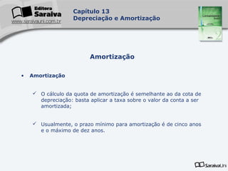 Capa
da Obra
Capítulo 13
Depreciação e Amortização
• Amortização
 O cálculo da quota de amortização é semelhante ao da cota de
depreciação: basta aplicar a taxa sobre o valor da conta a ser
amortizada;
 Usualmente, o prazo mínimo para amortização é de cinco anos
e o máximo de dez anos.
Amortização
 