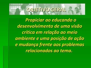OBJETIVO GERAL Propiciar ao educando o desenvolvimento de uma visão crítica em relação ao meio ambiente e uma posição de ação e mudança frente aos problemas relacionados ao tema.   