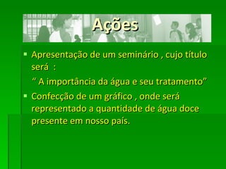 Ações Apresentação de um seminário , cujo título será  :  “  A importância da água e seu tratamento” Confecção de um gráfico , onde será representado a quantidade de água doce presente em nosso país.  