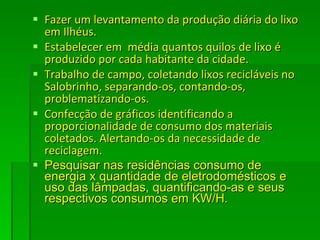 Fazer um levantamento da produção diária do lixo em Ilhéus. Estabelecer em  média quantos quilos de lixo é produzido por cada habitante da cidade.  Trabalho de campo, coletando lixos recicláveis no Salobrinho, separando-os, contando-os, problematizando-os. Confecção de gráficos identificando a proporcionalidade de consumo dos materiais coletados. Alertando-os da necessidade de reciclagem. Pesquisar nas residências consumo de energia x quantidade de eletrodomésticos e uso das lâmpadas, quantificando-as e seus respectivos consumos em KW/H. 
