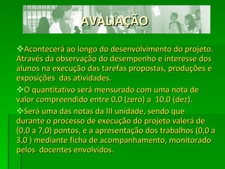 AVALIAÇÃO Acontecerá ao longo do desenvolvimento do projeto. Através da observação do desempenho e interesse dos alunos na execução das tarefas propostas, produções e exposições  das atividades. O quantitativo será mensurado com uma nota de valor compreendido entre 0,0 (zero) a  10,0 (dez). Será uma das notas da III unidade, sendo que  durante o processo de execução do projeto valerá de (0,0 a 7,0) pontos, e a apresentação dos trabalhos (0,0 a 3,0 ) mediante ficha de acompanhamento, monitorado pelos  docentes envolvidos. 
