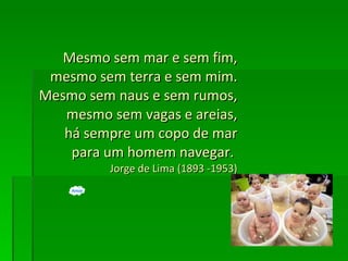 Mesmo sem mar e sem fim, mesmo sem terra e sem mim. Mesmo sem naus e sem rumos, mesmo sem vagas e areias, há sempre um copo de mar para um homem navegar.  Jorge de Lima (1893 -1953) 