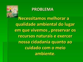 PROBLEMA Necessitamos melhorar a qualidade ambiental do lugar em que vivemos , preservar os recursos naturais e exercer nossa cidadania quanto ao cuidado com o meio ambiente . 