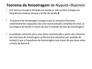 Teorema da Amostragem de Nyquist–Shannon
•

Um Sinal ou função é limitado em banda se não contém energia em
frequências maiores do que o limite de banda B.

•

O teorema da amostragem assegura que as amostras discretas
uniformemente espaçadas são uma representação completa do sinal, se
sua largura de banda é menos do que a metade da taxa de amostragem.

•

A condição suficiente para uma exata reconstrução a partir das amostras
em uma taxa de amostragem uniforme (em amostras por unidade de
tempo) é que a Frequência de Amostragem seja maior do que duas vezes
o limite de banca B.

 