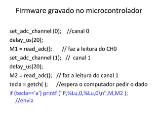 Firmware gravado no microcontrolador
set_adc_channel (0); //canal 0
delay_us(20);
M1 = read_adc();
// faz a leitura do CH0
set_adc_channel (1); // canal 1
delay_us(20);
M2 = read_adc(); // faz a leitura do canal 1
tecla = getch( ); //espera o computador pedir o dado
if (tecla=='a') printf ("P,%Lu,0,%Lu,0n",M,M2 );
//envia

 