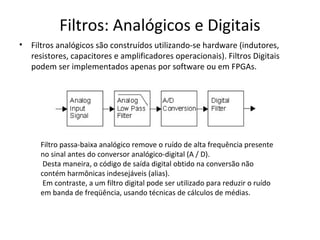 Filtros: Analógicos e Digitais
•

Filtros analógicos são construídos utilizando-se hardware (indutores,
resistores, capacitores e amplificadores operacionais). Filtros Digitais
podem ser implementados apenas por software ou em FPGAs.

Filtro passa-baixa analógico remove o ruído de alta frequência presente
no sinal antes do conversor analógico-digital (A / D).
Desta maneira, o código de saída digital obtido na conversão não
contém harmônicas indesejáveis (alias).
Em contraste, a um filtro digital pode ser utilizado para reduzir o ruído
em banda de freqüência, usando técnicas de cálculos de médias.

 