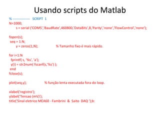 Usando scripts do Matlab
% --------------- SCRIPT 1
N=1000;
s = serial ('COM5','BaudRate',460800,'DataBits',8,'Parity','none','FlowControl','none');
fopen(s);
seq = 1:N;
y = zeros(1,N);

% Tamanho fixo é mais rápido.

for i=1:N
fprintf( s, '%s', 'a');
y(i) = str2num( fscanf(s,'%s') );
end
fclose(s);
plot(seq,y);

% função lenta executada fora do loop.

xlabel('registro');
ylabel('Tensao (mV)');
title('Sinal eletrico MEA60 - Fambrini & Saito DAQ ');b:

 