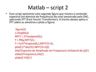 Matlab – script 2
• Esse script apresenta uma segunda figura que mostra o conteúdo
espectral (no domínio da frequência) do sinal amostrado pelo DAC,
aplicando FFT (Fast Fourier Transformer). O trecho abaixo aplica o
FFT sobre as amostras e plota a figura:
figure(2)
L=length(y);
NFFT = 2^nextpow2(L);
Y = fft(y,NFFT)/L;
f = Fs/2*linspace(0,1,NFFT/2+1);
plot(f,2*abs(Y(1:NFFT/2+1)))
title('Espectro de Amplitude em Frequencia Unilateral de y(t)')
xlabel('Frequencia (Hz)')
ylabel('|Y(f)|')

 
