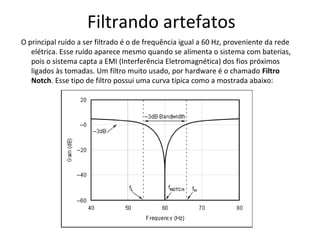 Filtrando artefatos
O principal ruído a ser filtrado é o de frequência igual a 60 Hz, proveniente da rede
elétrica. Esse ruído aparece mesmo quando se alimenta o sistema com baterias,
pois o sistema capta a EMI (Interferência Eletromagnética) dos fios próximos
ligados às tomadas. Um filtro muito usado, por hardware é o chamado Filtro
Notch. Esse tipo de filtro possui uma curva típica como a mostrada abaixo:

 