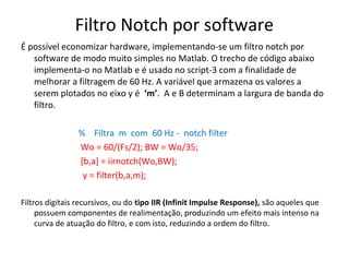 Filtro Notch por software
É possível economizar hardware, implementando-se um filtro notch por
software de modo muito simples no Matlab. O trecho de código abaixo
implementa-o no Matlab e é usado no script-3 com a finalidade de
melhorar a filtragem de 60 Hz. A variável que armazena os valores a
serem plotados no eixo y é ‘m’. A e B determinam a largura de banda do
filtro.
% Filtra m com 60 Hz - notch filter
Wo = 60/(Fs/2); BW = Wo/35;
[b,a] = iirnotch(Wo,BW);
y = filter(b,a,m);
Filtros digitais recursivos, ou do tipo IIR (Infinit Impulse Response), são aqueles que
possuem componentes de realimentação, produzindo um efeito mais intenso na
curva de atuação do filtro, e com isto, reduzindo a ordem do filtro.

 
