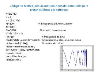 Código no Matlab, simula um sinal senoidal com ruído para
testar os filtros por software
K=1/2^12
b=K
a = [1 -(1-K)]
Fs=200;
% Frequencia de Amostragem
Ts=1/Fs;
Nx=5000;
% numero de Amostras
nT=Ts*(0:Nx-1);
fin=10;
% frequencia do Sinal
randn('state',sum(100*clock)); %gerando sinal aleatorio com ruido
noise=randn(1,Nx);
% simulando ruido
noise=noise-mean(noise);
xin=200+9*(cos(2*pi*fin*nT));
xin=xin+noise;
out = filter(b,a,xin);
plot(out,xin);

 