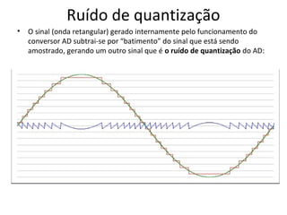 Ruído de quantização
•

O sinal (onda retangular) gerado internamente pelo funcionamento do
conversor AD subtrai-se por “batimento” do sinal que está sendo
amostrado, gerando um outro sinal que é o ruído de quantização do AD:

 