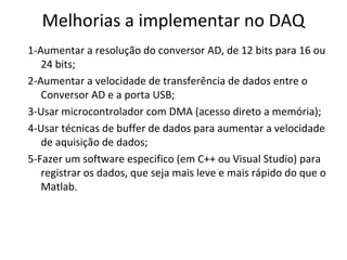 Melhorias a implementar no DAQ
1-Aumentar a resolução do conversor AD, de 12 bits para 16 ou
24 bits;
2-Aumentar a velocidade de transferência de dados entre o
Conversor AD e a porta USB;
3-Usar microcontrolador com DMA (acesso direto a memória);
4-Usar técnicas de buffer de dados para aumentar a velocidade
de aquisição de dados;
5-Fazer um software especifico (em C++ ou Visual Studio) para
registrar os dados, que seja mais leve e mais rápido do que o
Matlab.

 