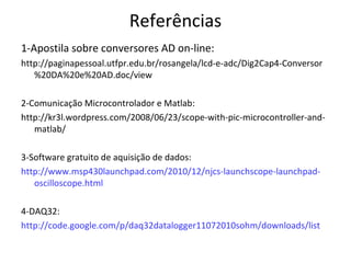 Referências
1-Apostila sobre conversores AD on-line:
http://paginapessoal.utfpr.edu.br/rosangela/lcd-e-adc/Dig2Cap4-Conversor
%20DA%20e%20AD.doc/view
2-Comunicação Microcontrolador e Matlab:
http://kr3l.wordpress.com/2008/06/23/scope-with-pic-microcontroller-andmatlab/
3-Software gratuito de aquisição de dados:
http://www.msp430launchpad.com/2010/12/njcs-launchscope-launchpadoscilloscope.html
4-DAQ32:
http://code.google.com/p/daq32datalogger11072010sohm/downloads/list

 