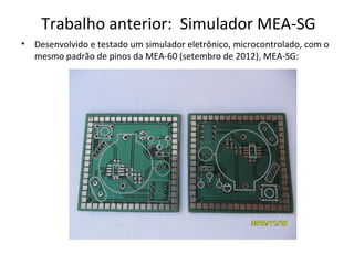 Trabalho anterior: Simulador MEA-SG
•

Desenvolvido e testado um simulador eletrônico, microcontrolado, com o
mesmo padrão de pinos da MEA-60 (setembro de 2012), MEA-SG:

 