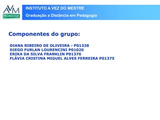 INSTITUTO A VEZ DO MESTRE
Graduação a Distância em Pedagogia
DIANA RIBEIRO DE OLIVEIRA - P01338
DIEGO FURLAN LOURENCINI P01020
ERIKA DA SILVA FRANKLIN P01376
FLÁVIA CRISTINA MIGUEL ALVES FERREIRA P01375
Componentes do grupo:
 