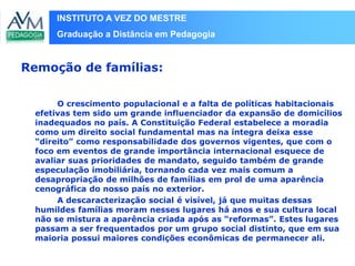 INSTITUTO A VEZ DO MESTRE
Graduação a Distância em Pedagogia
O crescimento populacional e a falta de políticas habitacionais
efetivas tem sido um grande influenciador da expansão de domicílios
inadequados no país. A Constituição Federal estabelece a moradia
como um direito social fundamental mas na íntegra deixa esse
“direito” como responsabilidade dos governos vigentes, que com o
foco em eventos de grande importância internacional esquece de
avaliar suas prioridades de mandato, seguido também de grande
especulação imobiliária, tornando cada vez mais comum a
desapropriação de milhões de famílias em prol de uma aparência
cenográfica do nosso país no exterior.
A descaracterização social é visível, já que muitas dessas
humildes famílias moram nesses lugares há anos e sua cultura local
não se mistura a aparência criada após as “reformas”. Estes lugares
passam a ser frequentados por um grupo social distinto, que em sua
maioria possui maiores condições econômicas de permanecer ali.
Remoção de famílias:
 