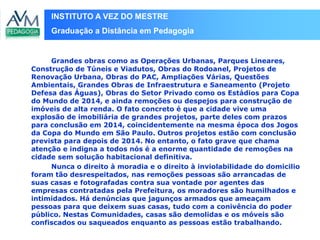 INSTITUTO A VEZ DO MESTRE
Graduação a Distância em Pedagogia
Grandes obras como as Operações Urbanas, Parques Lineares,
Construção de Túneis e Viadutos, Obras do Rodoanel, Projetos de
Renovação Urbana, Obras do PAC, Ampliações Várias, Questões
Ambientais, Grandes Obras de Infraestrutura e Saneamento (Projeto
Defesa das Águas), Obras do Setor Privado como os Estádios para Copa
do Mundo de 2014, e ainda remoções ou despejos para construção de
imóveis de alta renda. O fato concreto é que a cidade vive uma
explosão de imobiliária de grandes projetos, parte deles com prazos
para conclusão em 2014, coincidentemente na mesma época dos Jogos
da Copa do Mundo em São Paulo. Outros projetos estão com conclusão
prevista para depois de 2014. No entanto, o fato grave que chama
atenção e indigna a todos nós é a enorme quantidade de remoções na
cidade sem solução habitacional definitiva.
Nunca o direito à moradia e o direito à inviolabilidade do domicilio
foram tão desrespeitados, nas remoções pessoas são arrancadas de
suas casas e fotografadas contra sua vontade por agentes das
empresas contratadas pela Prefeitura, os moradores são humilhados e
intimidados. Há denúncias que jagunços armados que ameaçam
pessoas para que deixem suas casas, tudo com a conivência do poder
público. Nestas Comunidades, casas são demolidas e os móveis são
confiscados ou saqueados enquanto as pessoas estão trabalhando.
 