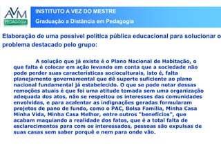 INSTITUTO A VEZ DO MESTRE
Graduação a Distância em Pedagogia
A solução que já existe é o Plano Nacional de Habitação, o
que falta é colocar em ação levando em conta que a sociedade não
pode perder suas características socioculturais, isto é, falta
planejamento governamental que dê suporte suficiente ao plano
nacional fundamental já estabelecido. O que se pode notar dessas
remoções atuais é que foi uma atitude tomada sem uma organização
adequada dos atos, não se respeitou os interesses das comunidades
envolvidas, e para acalentar as indignações geradas formularam
projetos de pano de fundo, como o PAC, Bolsa Família, Minha Casa
Minha Vida, Minha Casa Melhor, entre outros “benefícios”, que
acabam maquiando a realidade dos fatos, que é a total falta de
esclarecimentos para com os interessados, pessoas são expulsas de
suas casas sem saber porquê e nem para onde vão.
Elaboração de uma possível política pública educacional para solucionar o
problema destacado pelo grupo:
 