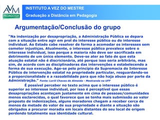INSTITUTO A VEZ DO MESTRE
Graduação a Distância em Pedagogia
“Na indenização por desapropriação, a Administração Pública se depara
com a situação entre agir em prol do interesse público ou do interesse
individual. Ao Estado cabe resolver de forma a acomodar os interesses sem
cometer injustiças. Atualmente, o interesse público prevalece sobre o
interesse individual, isso porque a maioria não deve ser sacrificada em
detrimento de um único elemento. Deve-se ater ao fato de que esta
atuação estatal não é discricionária, até porque isso seria arbitrário, mas
sim, de acordo com as disciplinadoras das intervenções e estabelecendo a
forma de sua execução. Age-se pelo princípio da Supremacia do Interesse
Público de intervenção estatal na propriedade particular, resguardando-se
a proporcionalidade e a razoabilidade para que não haja abuso por parte da
Administração.” Fonte: Lorili Chaves de Almeida - Mestranda na UFF
É possível perceber no texto acima que o interesse público é
superior ao interesse individual, por isso é perceptível que essas
desapropriações aconteçam justamente em cima de pessoas/comunidades
menos esclarecidas, o qual favorece que se tenha mais submissão ao valor
proposto de indenizações, alguns moradores chegam a receber cerca de
menos da metade do valor de sua propriedade e diante a situação são
obrigados a procurar moradia em locais distantes do seu local de origem
perdendo totalmente sua identidade cultural.
Argumentação/Conclusão do grupo
 