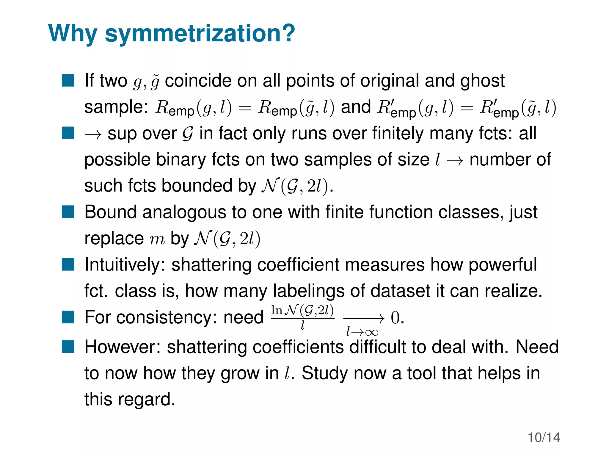 Why symmetrization?
 If two g, g̃ coincide on all points of original and ghost
sample: Remp(g, l) = Remp(g̃, l) and R0
emp(g, l) = R0
emp(g̃, l)
 → sup over G in fact only runs over finitely many fcts: all
possible binary fcts on two samples of size l → number of
such fcts bounded by N(G, 2l).
 Bound analogous to one with finite function classes, just
replace m by N(G, 2l)
 Intuitively: shattering coefficient measures how powerful
fct. class is, how many labelings of dataset it can realize.
 For consistency: need ln N(G,2l)
l −
−
−
→
l→∞
0.
 However: shattering coefficients difficult to deal with. Need
to now how they grow in l. Study now a tool that helps in
this regard.
10/14
 