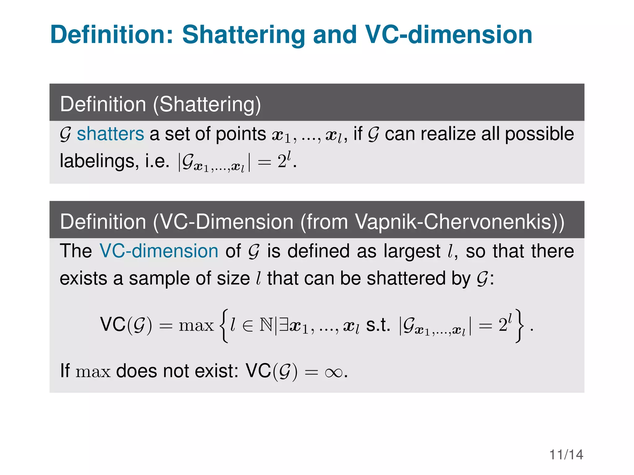 Definition: Shattering and VC-dimension
Definition (Shattering)
G shatters a set of points x1, ..., xl, if G can realize all possible
labelings, i.e. |Gx1,...,xl
| = 2l.
Definition (VC-Dimension (from Vapnik-Chervonenkis))
The VC-dimension of G is defined as largest l, so that there
exists a sample of size l that can be shattered by G:
VC(G) = max
n
l ∈ N|∃x1, ..., xl s.t. |Gx1,...,xl
| = 2l
o
.
If max does not exist: VC(G) = ∞.
11/14
 