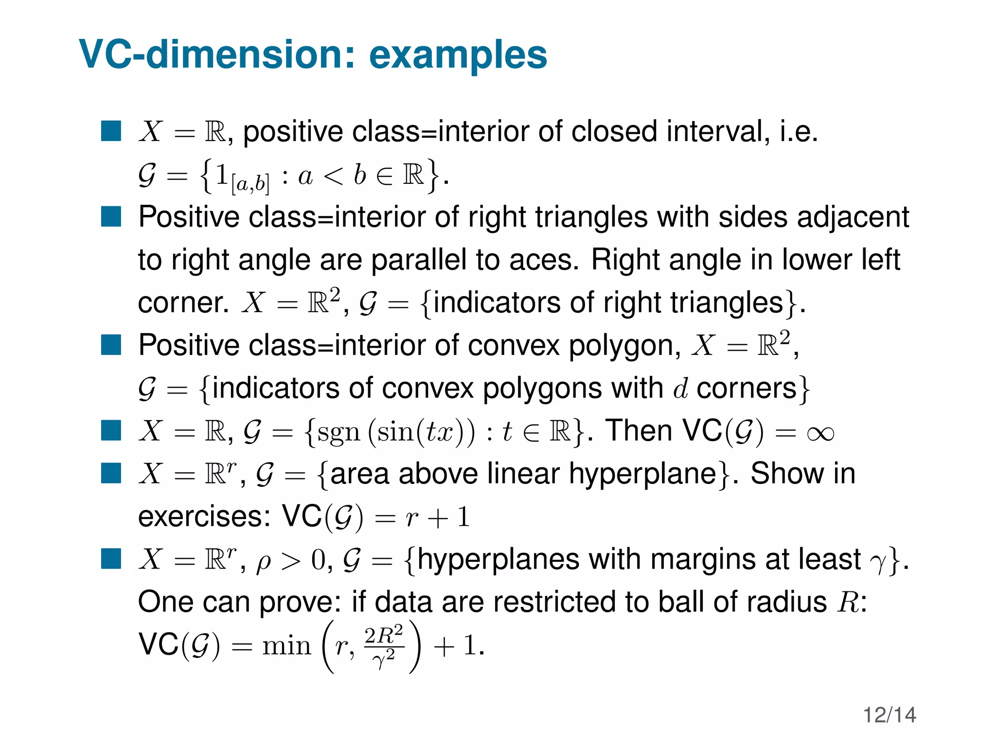 VC-dimension: examples
 X = R, positive class=interior of closed interval, i.e.
G =

1[a,b] : a  b ∈ R .
 Positive class=interior of right triangles with sides adjacent
to right angle are parallel to aces. Right angle in lower left
corner. X = R2, G = {indicators of right triangles}.
 Positive class=interior of convex polygon, X = R2,
G = {indicators of convex polygons with d corners}
 X = R, G = {sgn (sin(tx)) : t ∈ R}. Then VC(G) = ∞
 X = Rr, G = {area above linear hyperplane}. Show in
exercises: VC(G) = r + 1
 X = Rr, ρ  0, G = {hyperplanes with margins at least γ}.
One can prove: if data are restricted to ball of radius R:
VC(G) = min

r, 2R2
γ2

+ 1.
12/14
 
