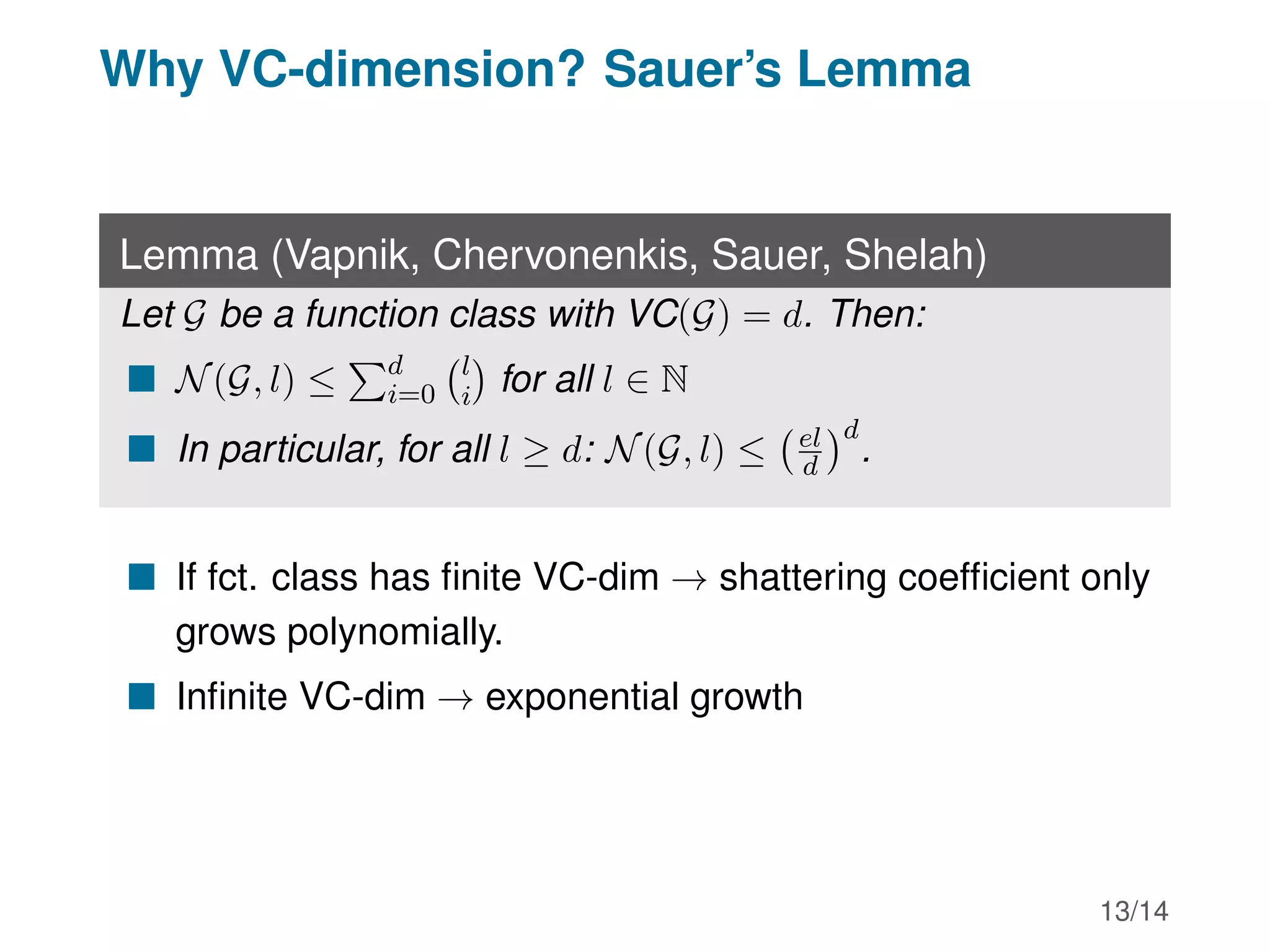 Why VC-dimension? Sauer’s Lemma
Lemma (Vapnik, Chervonenkis, Sauer, Shelah)
Let G be a function class with VC(G) = d. Then:
 N(G, l) ≤
Pd
i=0
l
i

for all l ∈ N
 In particular, for all l ≥ d: N(G, l) ≤ el
d
d
.
 If fct. class has finite VC-dim → shattering coefficient only
grows polynomially.
 Infinite VC-dim → exponential growth
13/14
 