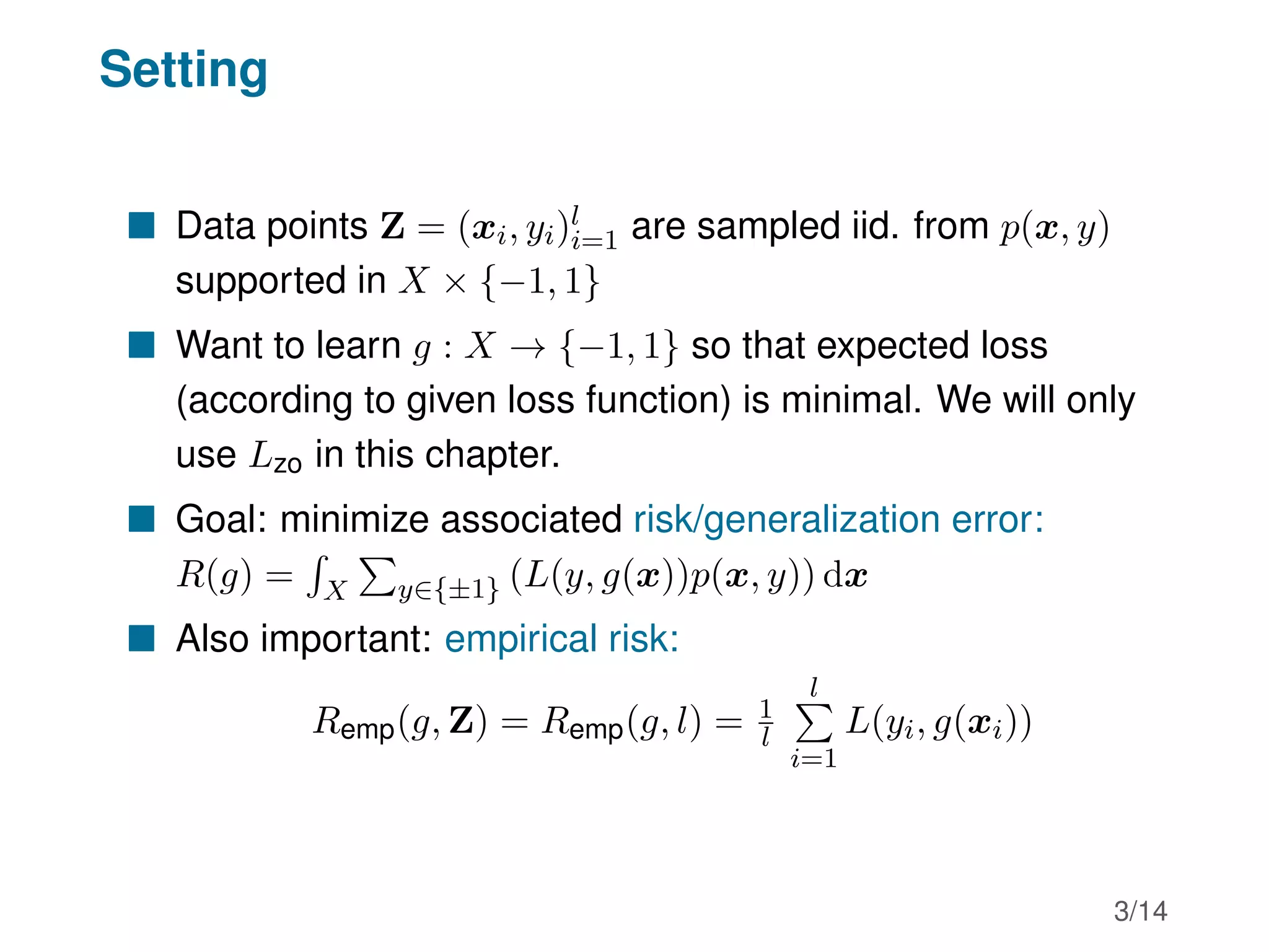 Setting
 Data points Z = (xi, yi)l
i=1 are sampled iid. from p(x, y)
supported in X × {−1, 1}
 Want to learn g : X → {−1, 1} so that expected loss
(according to given loss function) is minimal. We will only
use Lzo in this chapter.
 Goal: minimize associated risk/generalization error:
R(g) =
R
X
P
y∈{±1} (L(y, g(x))p(x, y)) dx
 Also important: empirical risk:
Remp(g, Z) = Remp(g, l) = 1
l
l
P
i=1
L(yi, g(xi))
3/14
 