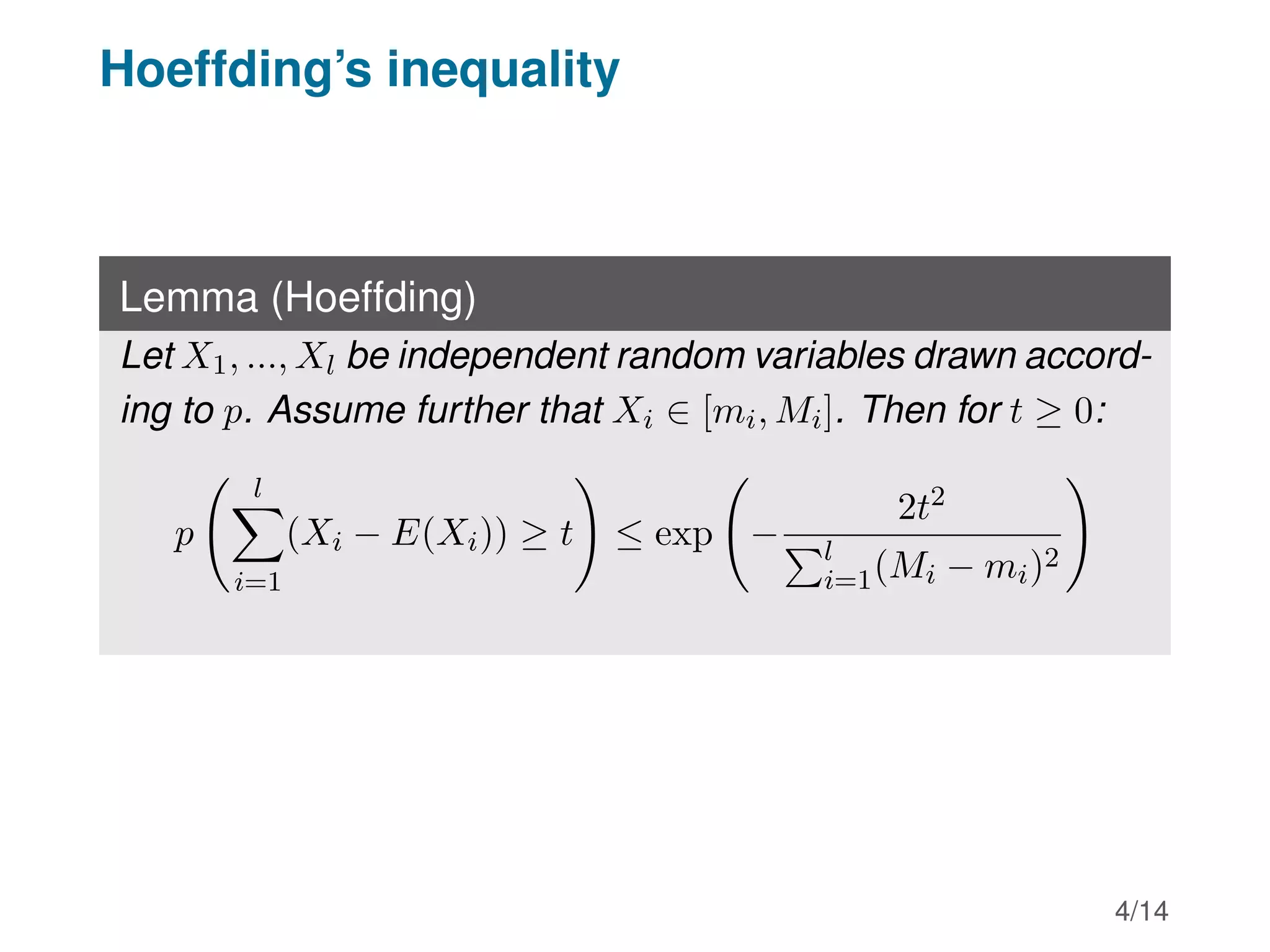 Hoeffding’s inequality
Lemma (Hoeffding)
Let X1, ..., Xl be independent random variables drawn accord-
ing to p. Assume further that Xi ∈ [mi, Mi]. Then for t ≥ 0:
p
l
X
i=1
(Xi − E(Xi)) ≥ t
!
≤ exp −
2t2
Pl
i=1(Mi − mi)2
!
4/14
 