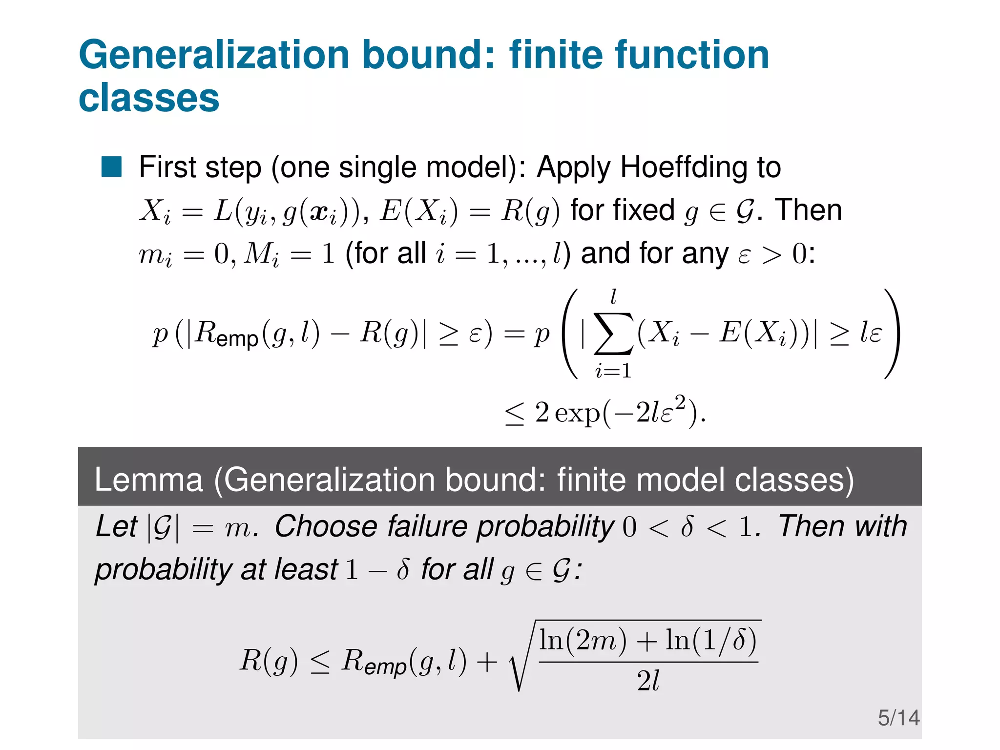Generalization bound: finite function
classes
 First step (one single model): Apply Hoeffding to
Xi = L(yi, g(xi)), E(Xi) = R(g) for fixed g ∈ G. Then
mi = 0, Mi = 1 (for all i = 1, ..., l) and for any ε  0:
p (|Remp(g, l) − R(g)| ≥ ε) = p |
l
X
i=1
(Xi − E(Xi))| ≥ lε
!
≤ 2 exp(−2lε2
).
Lemma (Generalization bound: finite model classes)
Let |G| = m. Choose failure probability 0  δ  1. Then with
probability at least 1 − δ for all g ∈ G:
R(g) ≤ Remp(g, l) +
r
ln(2m) + ln(1/δ)
2l
5/14
 
