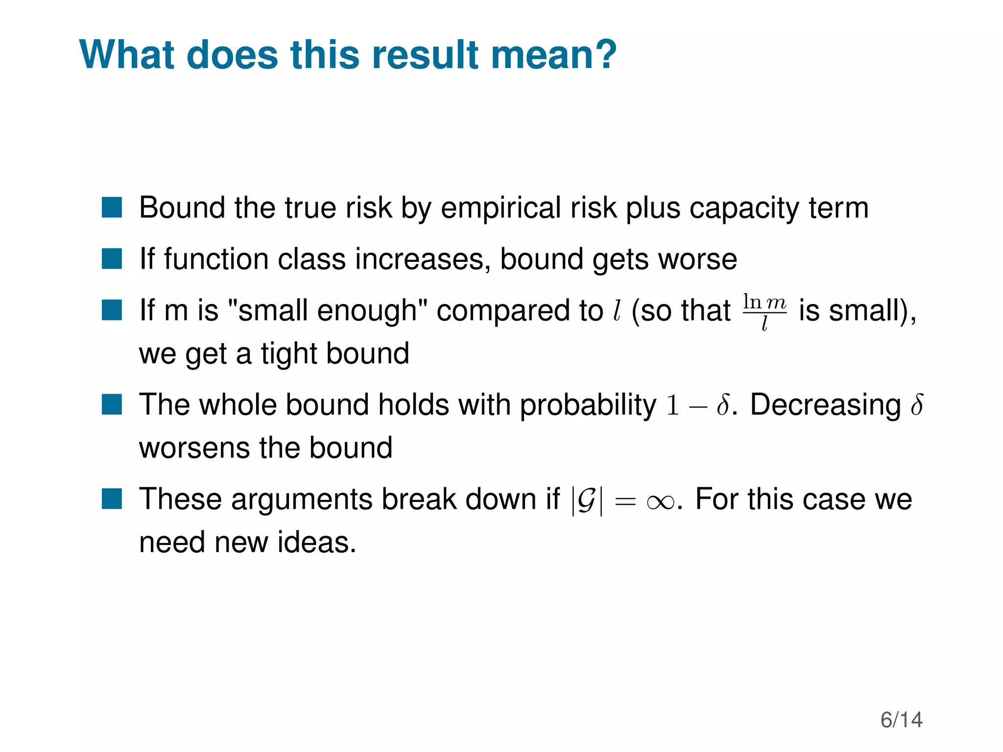 What does this result mean?
 Bound the true risk by empirical risk plus capacity term
 If function class increases, bound gets worse
 If m is small enough compared to l (so that ln m
l is small),
we get a tight bound
 The whole bound holds with probability 1 − δ. Decreasing δ
worsens the bound
 These arguments break down if |G| = ∞. For this case we
need new ideas.
6/14
 