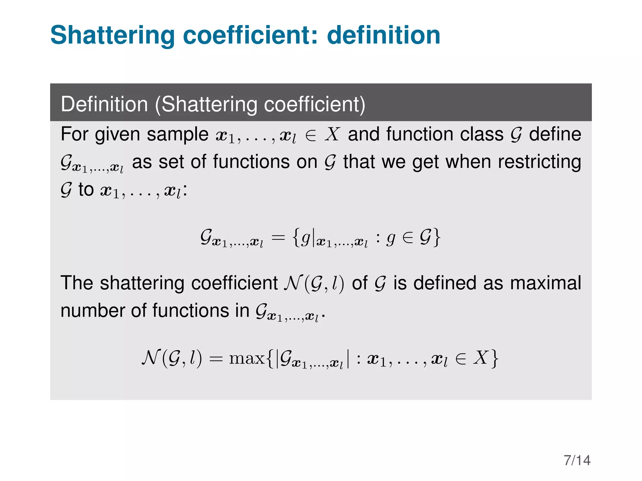 Shattering coefficient: definition
Definition (Shattering coefficient)
For given sample x1, . . . , xl ∈ X and function class G define
Gx1,...,xl
as set of functions on G that we get when restricting
G to x1, . . . , xl:
Gx1,...,xl
= {g|x1,...,xl
: g ∈ G}
The shattering coefficient N(G, l) of G is defined as maximal
number of functions in Gx1,...,xl
.
N(G, l) = max{|Gx1,...,xl
| : x1, . . . , xl ∈ X}
7/14
 