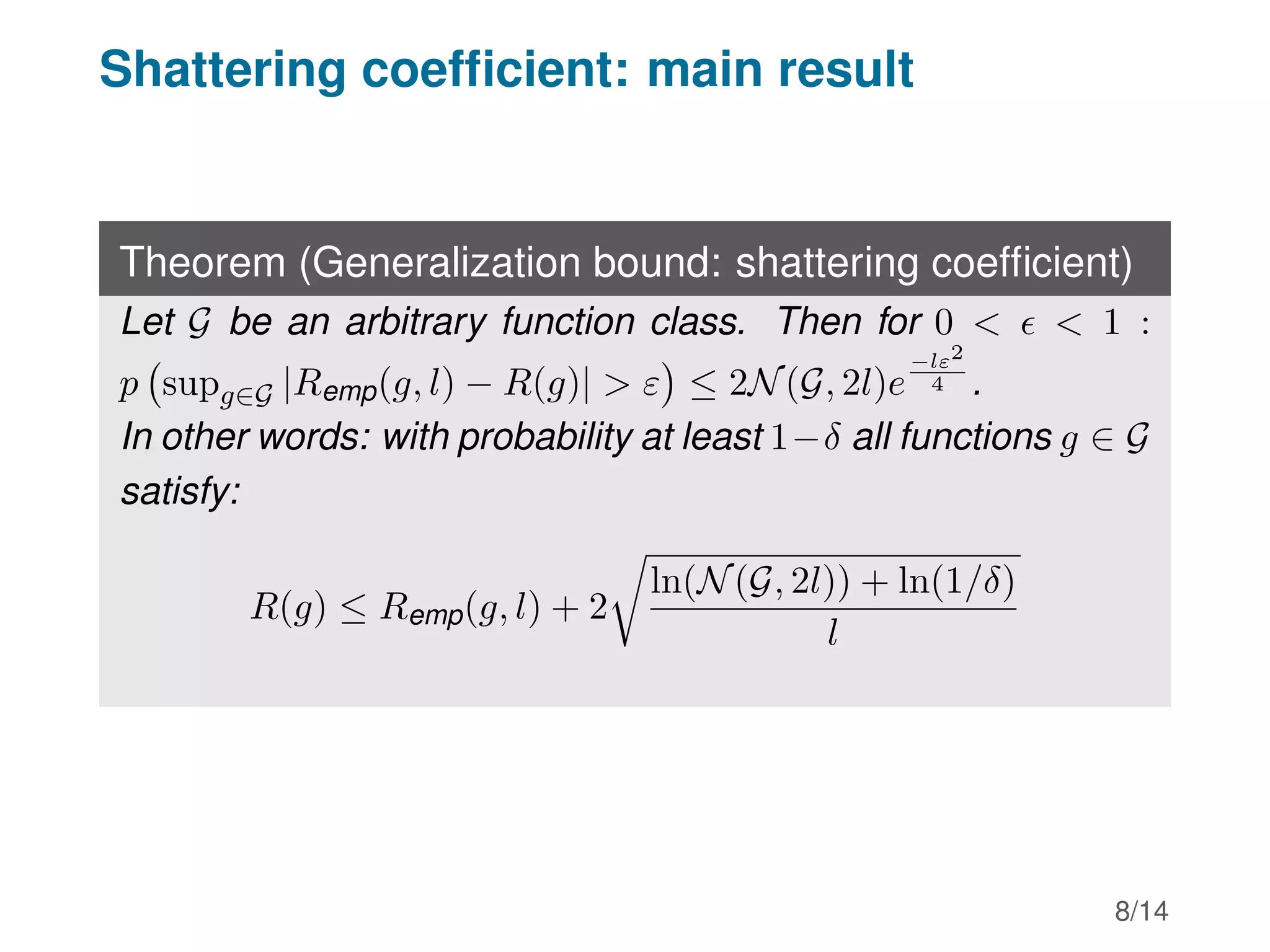 Shattering coefficient: main result
Theorem (Generalization bound: shattering coefficient)
Let G be an arbitrary function class. Then for 0    1 :
p supg∈G |Remp(g, l) − R(g)|  ε

≤ 2N(G, 2l)e
−lε2
4 .
In other words: with probability at least 1−δ all functions g ∈ G
satisfy:
R(g) ≤ Remp(g, l) + 2
r
ln(N(G, 2l)) + ln(1/δ)
l
8/14
 