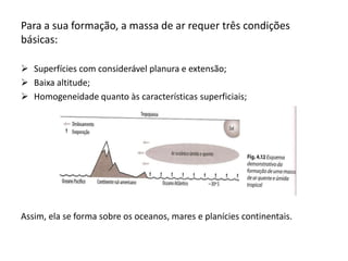 Para a sua formação, a massa de ar requer três condições
básicas:

 Superfícies com considerável planura e extensão;
 Baixa altitude;
 Homogeneidade quanto às características superficiais;




Assim, ela se forma sobre os oceanos, mares e planícies continentais.
 