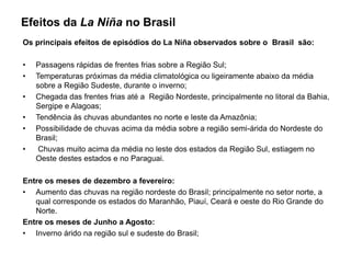 Efeitos da La Niña no Brasil
Os principais efeitos de episódios do La Niña observados sobre o Brasil são:

•   Passagens rápidas de frentes frias sobre a Região Sul;
•   Temperaturas próximas da média climatológica ou ligeiramente abaixo da média
    sobre a Região Sudeste, durante o inverno;
•   Chegada das frentes frias até a Região Nordeste, principalmente no litoral da Bahia,
    Sergipe e Alagoas;
•   Tendência às chuvas abundantes no norte e leste da Amazônia;
•   Possibilidade de chuvas acima da média sobre a região semi-árida do Nordeste do
    Brasil;
•    Chuvas muito acima da média no leste dos estados da Região Sul, estiagem no
    Oeste destes estados e no Paraguai.

Entre os meses de dezembro a fevereiro:
• Aumento das chuvas na região nordeste do Brasil; principalmente no setor norte, a
   qual corresponde os estados do Maranhão, Piauí, Ceará e oeste do Rio Grande do
   Norte.
Entre os meses de Junho a Agosto:
• Inverno árido na região sul e sudeste do Brasil;
 