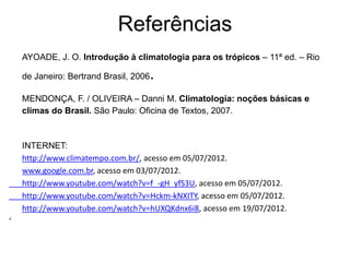 Referências
    AYOADE, J. O. Introdução à climatologia para os trópicos – 11ª ed. – Rio

                                    .
    de Janeiro: Bertrand Brasil, 2006

    MENDONÇA, F. / OLIVEIRA – Danni M. Climatologia: noções básicas e
    climas do Brasil. São Paulo: Oficina de Textos, 2007.



    INTERNET:
    http://www.climatempo.com.br/, acesso em 05/07/2012.
    www.google.com.br, acesso em 03/07/2012.
    http://www.youtube.com/watch?v=f_-gH_yfS3U, acesso em 05/07/2012.
    http://www.youtube.com/watch?v=Hckm-kNXITY, acesso em 05/07/2012.
    http://www.youtube.com/watch?v=hUXQKdnx6i8, acesso em 19/07/2012.
‘
 